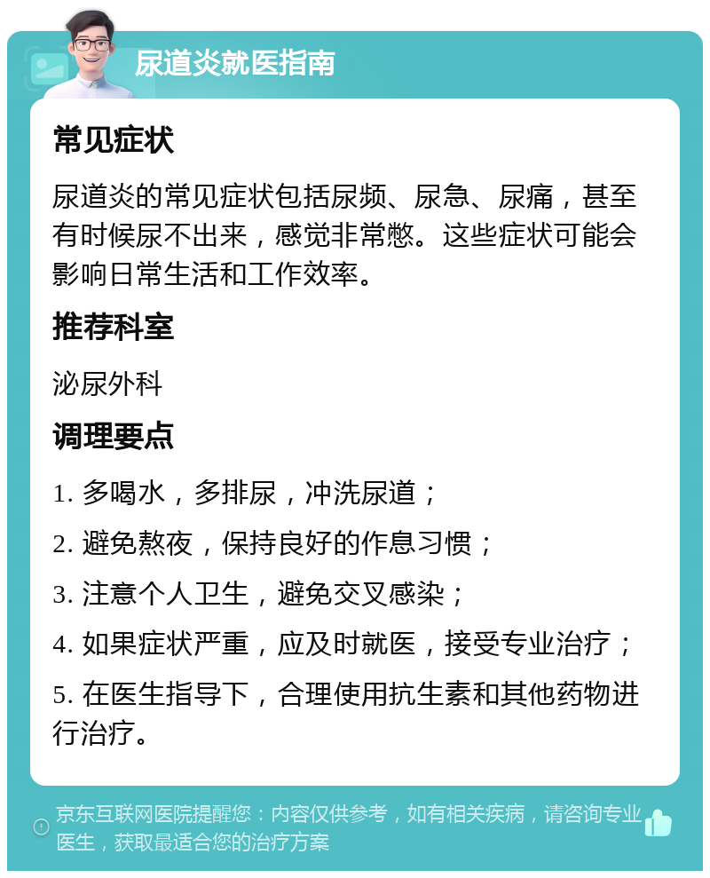 尿道炎就医指南 常见症状 尿道炎的常见症状包括尿频、尿急、尿痛，甚至有时候尿不出来，感觉非常憋。这些症状可能会影响日常生活和工作效率。 推荐科室 泌尿外科 调理要点 1. 多喝水，多排尿，冲洗尿道； 2. 避免熬夜，保持良好的作息习惯； 3. 注意个人卫生，避免交叉感染； 4. 如果症状严重，应及时就医，接受专业治疗； 5. 在医生指导下，合理使用抗生素和其他药物进行治疗。