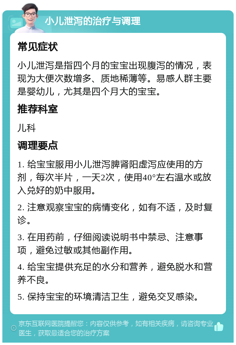 小儿泄泻的治疗与调理 常见症状 小儿泄泻是指四个月的宝宝出现腹泻的情况，表现为大便次数增多、质地稀薄等。易感人群主要是婴幼儿，尤其是四个月大的宝宝。 推荐科室 儿科 调理要点 1. 给宝宝服用小儿泄泻脾肾阳虚泻应使用的方剂，每次半片，一天2次，使用40°左右温水或放入兑好的奶中服用。 2. 注意观察宝宝的病情变化，如有不适，及时复诊。 3. 在用药前，仔细阅读说明书中禁忌、注意事项，避免过敏或其他副作用。 4. 给宝宝提供充足的水分和营养，避免脱水和营养不良。 5. 保持宝宝的环境清洁卫生，避免交叉感染。