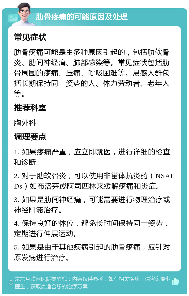 肋骨疼痛的可能原因及处理 常见症状 肋骨疼痛可能是由多种原因引起的，包括肋软骨炎、肋间神经痛、肺部感染等。常见症状包括肋骨周围的疼痛、压痛、呼吸困难等。易感人群包括长期保持同一姿势的人、体力劳动者、老年人等。 推荐科室 胸外科 调理要点 1. 如果疼痛严重，应立即就医，进行详细的检查和诊断。 2. 对于肋软骨炎，可以使用非甾体抗炎药（NSAIDs）如布洛芬或阿司匹林来缓解疼痛和炎症。 3. 如果是肋间神经痛，可能需要进行物理治疗或神经阻滞治疗。 4. 保持良好的体位，避免长时间保持同一姿势，定期进行伸展运动。 5. 如果是由于其他疾病引起的肋骨疼痛，应针对原发病进行治疗。