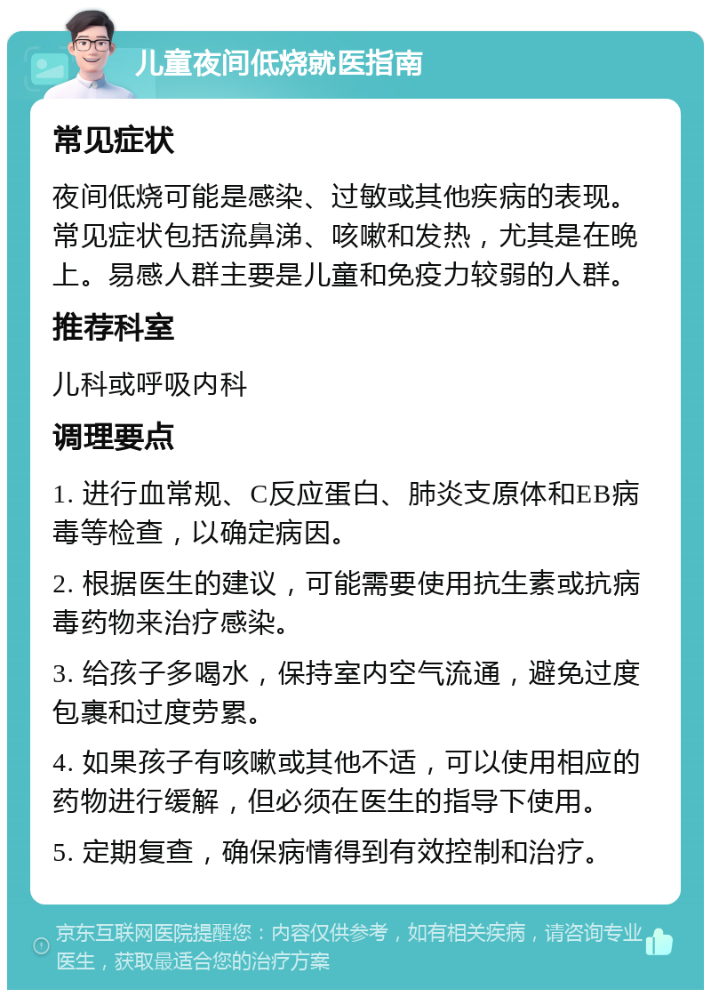 儿童夜间低烧就医指南 常见症状 夜间低烧可能是感染、过敏或其他疾病的表现。常见症状包括流鼻涕、咳嗽和发热，尤其是在晚上。易感人群主要是儿童和免疫力较弱的人群。 推荐科室 儿科或呼吸内科 调理要点 1. 进行血常规、C反应蛋白、肺炎支原体和EB病毒等检查，以确定病因。 2. 根据医生的建议，可能需要使用抗生素或抗病毒药物来治疗感染。 3. 给孩子多喝水，保持室内空气流通，避免过度包裹和过度劳累。 4. 如果孩子有咳嗽或其他不适，可以使用相应的药物进行缓解，但必须在医生的指导下使用。 5. 定期复查，确保病情得到有效控制和治疗。