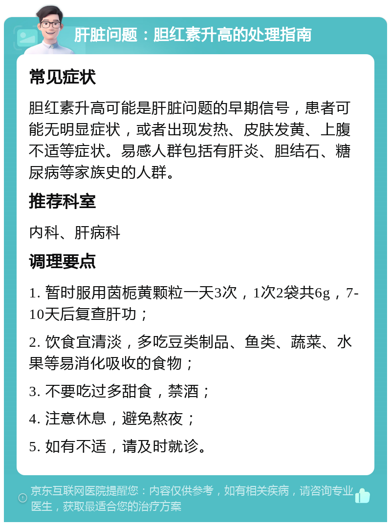 肝脏问题：胆红素升高的处理指南 常见症状 胆红素升高可能是肝脏问题的早期信号，患者可能无明显症状，或者出现发热、皮肤发黄、上腹不适等症状。易感人群包括有肝炎、胆结石、糖尿病等家族史的人群。 推荐科室 内科、肝病科 调理要点 1. 暂时服用茵栀黄颗粒一天3次，1次2袋共6g，7-10天后复查肝功； 2. 饮食宜清淡，多吃豆类制品、鱼类、蔬菜、水果等易消化吸收的食物； 3. 不要吃过多甜食，禁酒； 4. 注意休息，避免熬夜； 5. 如有不适，请及时就诊。