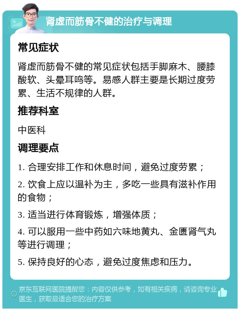 肾虚而筋骨不健的治疗与调理 常见症状 肾虚而筋骨不健的常见症状包括手脚麻木、腰膝酸软、头晕耳鸣等。易感人群主要是长期过度劳累、生活不规律的人群。 推荐科室 中医科 调理要点 1. 合理安排工作和休息时间，避免过度劳累； 2. 饮食上应以温补为主，多吃一些具有滋补作用的食物； 3. 适当进行体育锻炼，增强体质； 4. 可以服用一些中药如六味地黄丸、金匮肾气丸等进行调理； 5. 保持良好的心态，避免过度焦虑和压力。