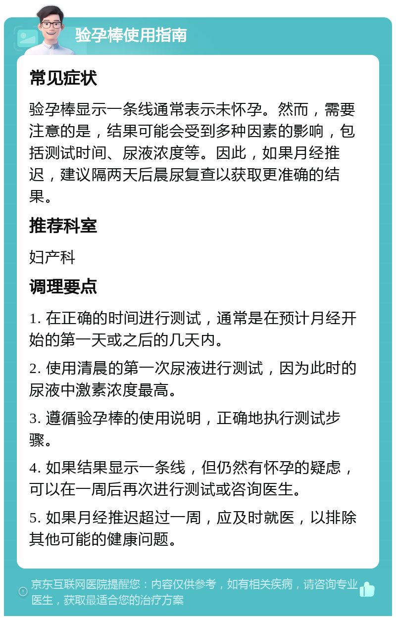 验孕棒使用指南 常见症状 验孕棒显示一条线通常表示未怀孕。然而，需要注意的是，结果可能会受到多种因素的影响，包括测试时间、尿液浓度等。因此，如果月经推迟，建议隔两天后晨尿复查以获取更准确的结果。 推荐科室 妇产科 调理要点 1. 在正确的时间进行测试，通常是在预计月经开始的第一天或之后的几天内。 2. 使用清晨的第一次尿液进行测试，因为此时的尿液中激素浓度最高。 3. 遵循验孕棒的使用说明，正确地执行测试步骤。 4. 如果结果显示一条线，但仍然有怀孕的疑虑，可以在一周后再次进行测试或咨询医生。 5. 如果月经推迟超过一周，应及时就医，以排除其他可能的健康问题。