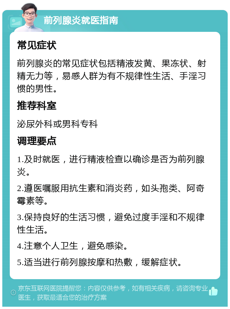 前列腺炎就医指南 常见症状 前列腺炎的常见症状包括精液发黄、果冻状、射精无力等，易感人群为有不规律性生活、手淫习惯的男性。 推荐科室 泌尿外科或男科专科 调理要点 1.及时就医，进行精液检查以确诊是否为前列腺炎。 2.遵医嘱服用抗生素和消炎药，如头孢类、阿奇霉素等。 3.保持良好的生活习惯，避免过度手淫和不规律性生活。 4.注意个人卫生，避免感染。 5.适当进行前列腺按摩和热敷，缓解症状。