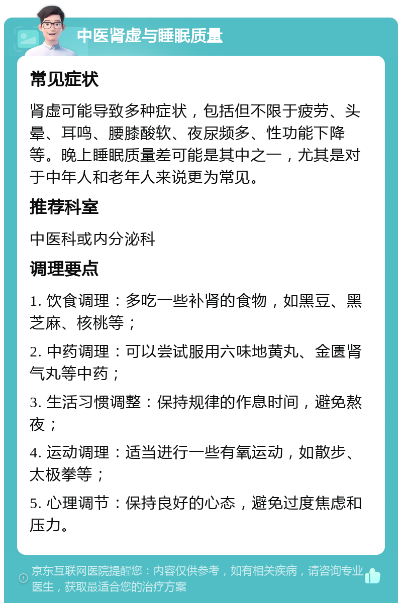 中医肾虚与睡眠质量 常见症状 肾虚可能导致多种症状，包括但不限于疲劳、头晕、耳鸣、腰膝酸软、夜尿频多、性功能下降等。晚上睡眠质量差可能是其中之一，尤其是对于中年人和老年人来说更为常见。 推荐科室 中医科或内分泌科 调理要点 1. 饮食调理：多吃一些补肾的食物，如黑豆、黑芝麻、核桃等； 2. 中药调理：可以尝试服用六味地黄丸、金匮肾气丸等中药； 3. 生活习惯调整：保持规律的作息时间，避免熬夜； 4. 运动调理：适当进行一些有氧运动，如散步、太极拳等； 5. 心理调节：保持良好的心态，避免过度焦虑和压力。