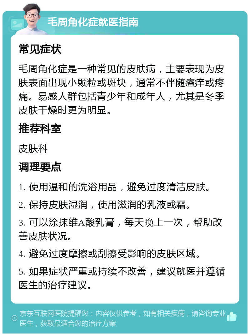 毛周角化症就医指南 常见症状 毛周角化症是一种常见的皮肤病，主要表现为皮肤表面出现小颗粒或斑块，通常不伴随瘙痒或疼痛。易感人群包括青少年和成年人，尤其是冬季皮肤干燥时更为明显。 推荐科室 皮肤科 调理要点 1. 使用温和的洗浴用品，避免过度清洁皮肤。 2. 保持皮肤湿润，使用滋润的乳液或霜。 3. 可以涂抹维A酸乳膏，每天晚上一次，帮助改善皮肤状况。 4. 避免过度摩擦或刮擦受影响的皮肤区域。 5. 如果症状严重或持续不改善，建议就医并遵循医生的治疗建议。