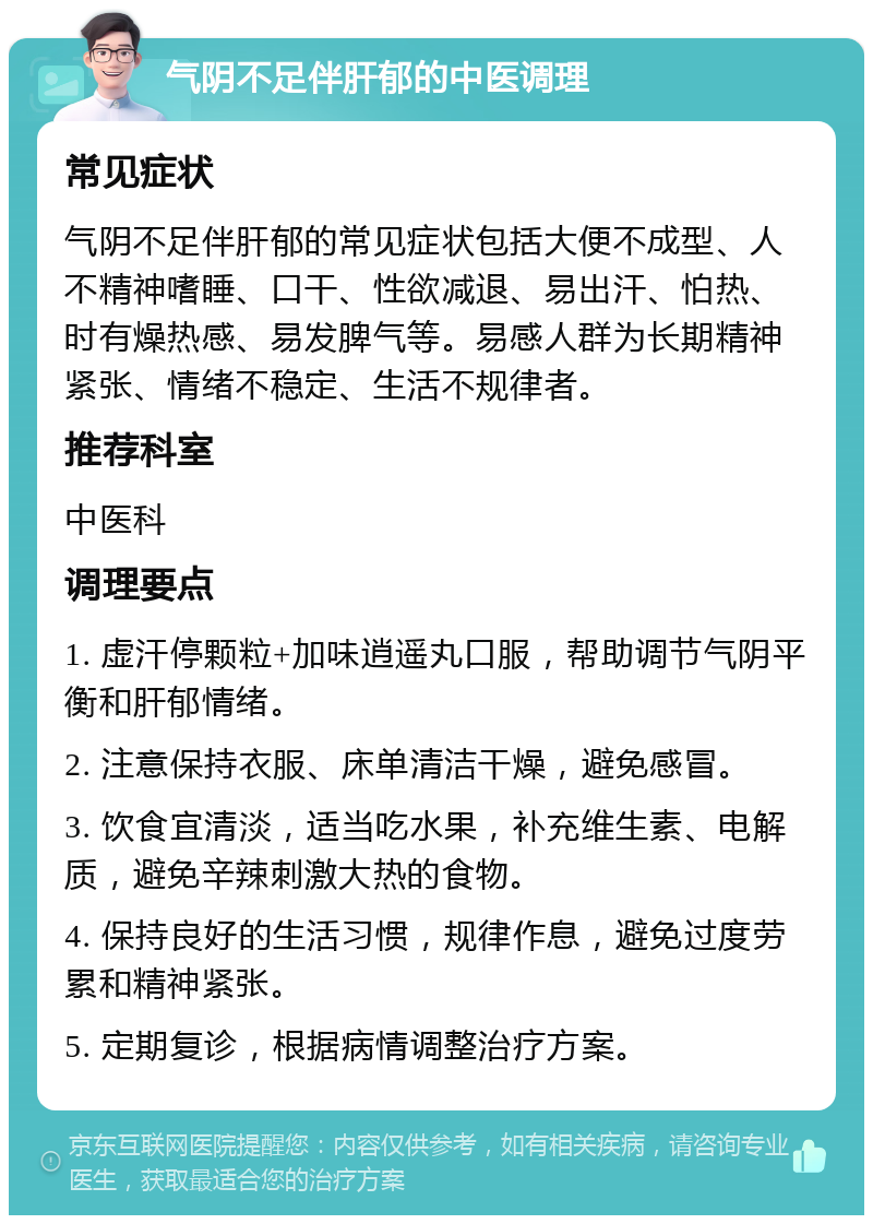 气阴不足伴肝郁的中医调理 常见症状 气阴不足伴肝郁的常见症状包括大便不成型、人不精神嗜睡、口干、性欲减退、易出汗、怕热、时有燥热感、易发脾气等。易感人群为长期精神紧张、情绪不稳定、生活不规律者。 推荐科室 中医科 调理要点 1. 虚汗停颗粒+加味逍遥丸口服，帮助调节气阴平衡和肝郁情绪。 2. 注意保持衣服、床单清洁干燥，避免感冒。 3. 饮食宜清淡，适当吃水果，补充维生素、电解质，避免辛辣刺激大热的食物。 4. 保持良好的生活习惯，规律作息，避免过度劳累和精神紧张。 5. 定期复诊，根据病情调整治疗方案。