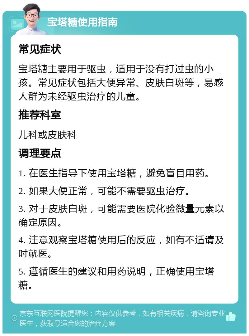 宝塔糖使用指南 常见症状 宝塔糖主要用于驱虫，适用于没有打过虫的小孩。常见症状包括大便异常、皮肤白斑等，易感人群为未经驱虫治疗的儿童。 推荐科室 儿科或皮肤科 调理要点 1. 在医生指导下使用宝塔糖，避免盲目用药。 2. 如果大便正常，可能不需要驱虫治疗。 3. 对于皮肤白斑，可能需要医院化验微量元素以确定原因。 4. 注意观察宝塔糖使用后的反应，如有不适请及时就医。 5. 遵循医生的建议和用药说明，正确使用宝塔糖。