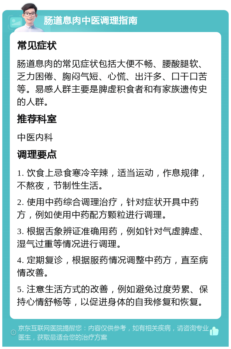 肠道息肉中医调理指南 常见症状 肠道息肉的常见症状包括大便不畅、腰酸腿软、乏力困倦、胸闷气短、心慌、出汗多、口干口苦等。易感人群主要是脾虚积食者和有家族遗传史的人群。 推荐科室 中医内科 调理要点 1. 饮食上忌食寒冷辛辣，适当运动，作息规律，不熬夜，节制性生活。 2. 使用中药综合调理治疗，针对症状开具中药方，例如使用中药配方颗粒进行调理。 3. 根据舌象辨证准确用药，例如针对气虚脾虚、湿气过重等情况进行调理。 4. 定期复诊，根据服药情况调整中药方，直至病情改善。 5. 注意生活方式的改善，例如避免过度劳累、保持心情舒畅等，以促进身体的自我修复和恢复。