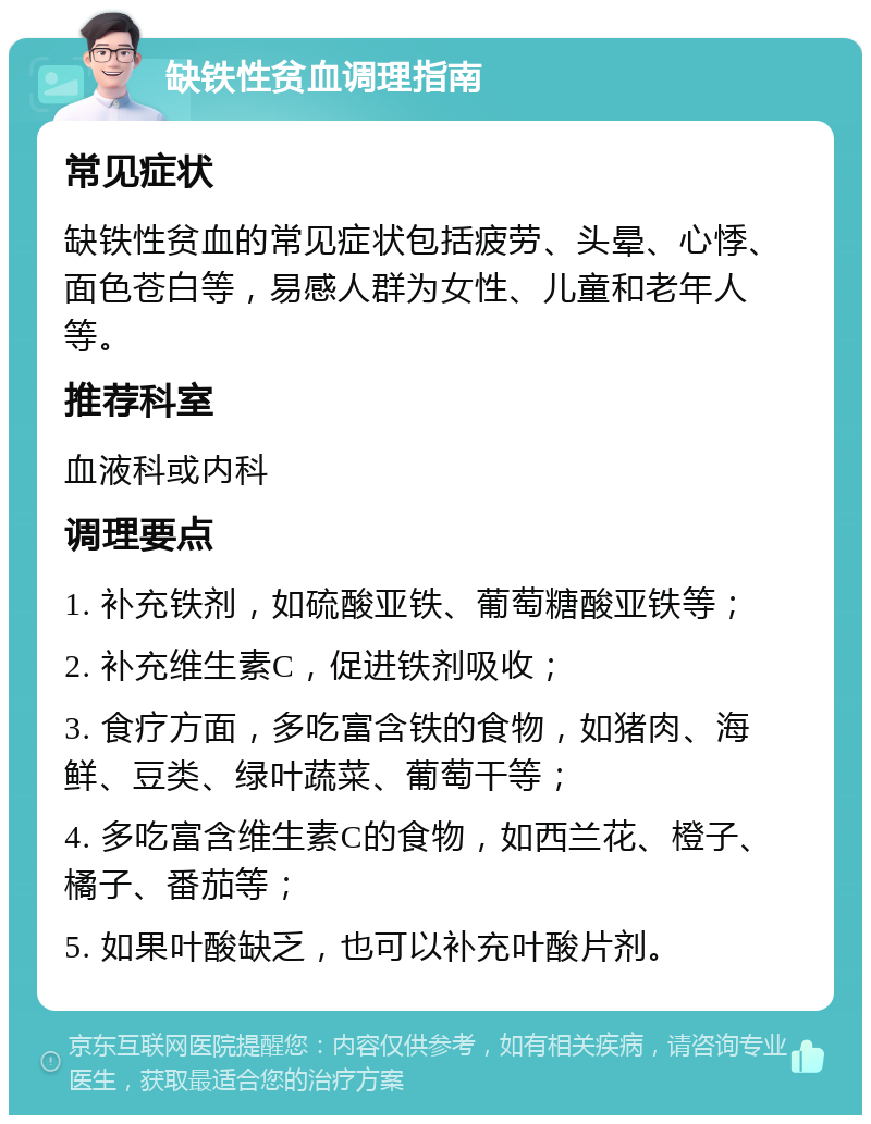 缺铁性贫血调理指南 常见症状 缺铁性贫血的常见症状包括疲劳、头晕、心悸、面色苍白等，易感人群为女性、儿童和老年人等。 推荐科室 血液科或内科 调理要点 1. 补充铁剂，如硫酸亚铁、葡萄糖酸亚铁等； 2. 补充维生素C，促进铁剂吸收； 3. 食疗方面，多吃富含铁的食物，如猪肉、海鲜、豆类、绿叶蔬菜、葡萄干等； 4. 多吃富含维生素C的食物，如西兰花、橙子、橘子、番茄等； 5. 如果叶酸缺乏，也可以补充叶酸片剂。