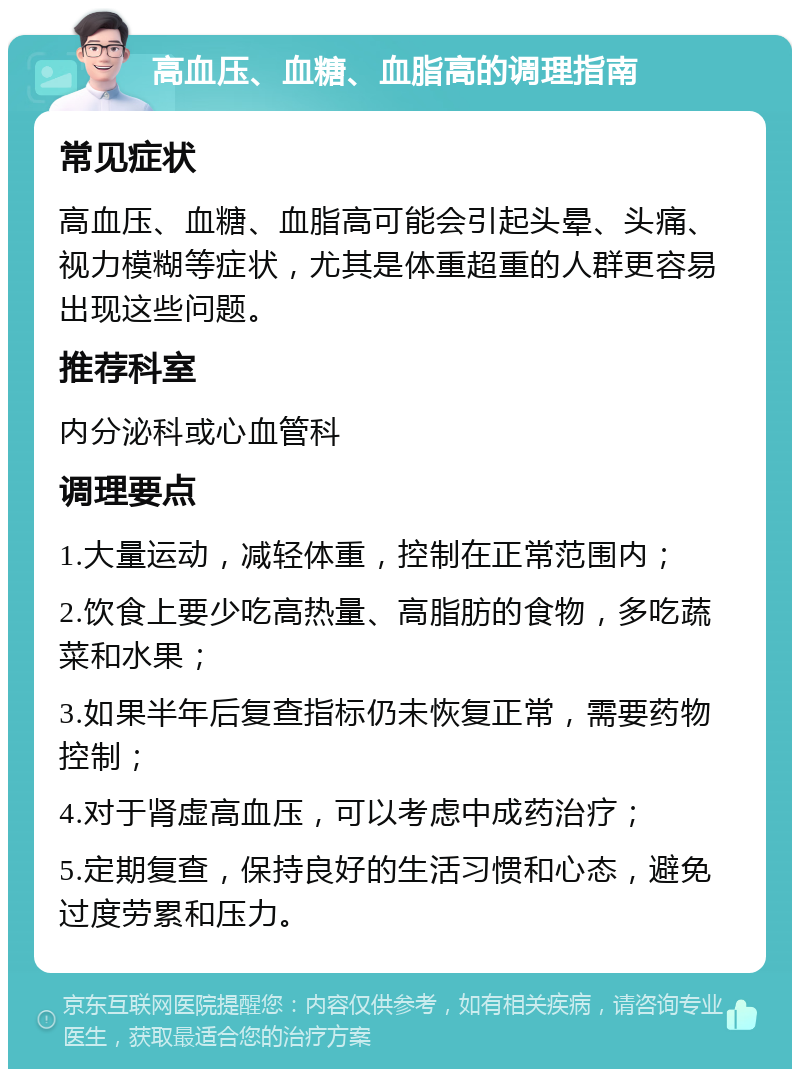 高血压、血糖、血脂高的调理指南 常见症状 高血压、血糖、血脂高可能会引起头晕、头痛、视力模糊等症状，尤其是体重超重的人群更容易出现这些问题。 推荐科室 内分泌科或心血管科 调理要点 1.大量运动，减轻体重，控制在正常范围内； 2.饮食上要少吃高热量、高脂肪的食物，多吃蔬菜和水果； 3.如果半年后复查指标仍未恢复正常，需要药物控制； 4.对于肾虚高血压，可以考虑中成药治疗； 5.定期复查，保持良好的生活习惯和心态，避免过度劳累和压力。