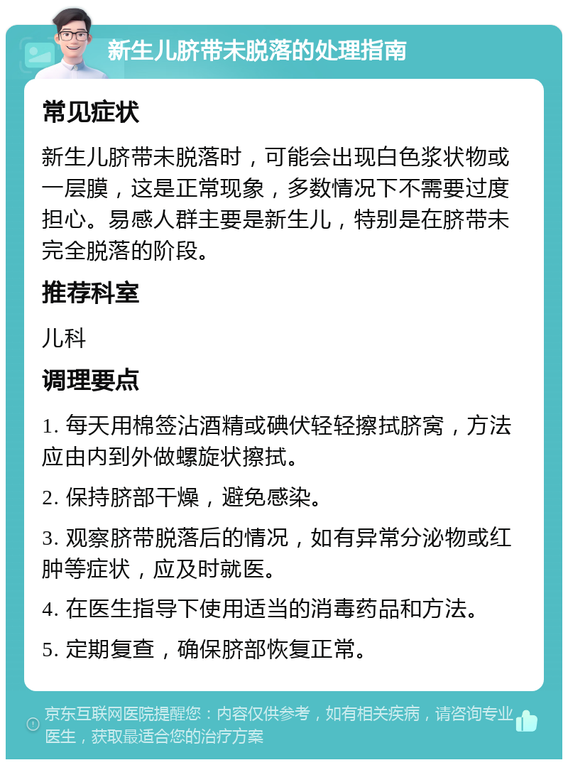 新生儿脐带未脱落的处理指南 常见症状 新生儿脐带未脱落时，可能会出现白色浆状物或一层膜，这是正常现象，多数情况下不需要过度担心。易感人群主要是新生儿，特别是在脐带未完全脱落的阶段。 推荐科室 儿科 调理要点 1. 每天用棉签沾酒精或碘伏轻轻擦拭脐窝，方法应由内到外做螺旋状擦拭。 2. 保持脐部干燥，避免感染。 3. 观察脐带脱落后的情况，如有异常分泌物或红肿等症状，应及时就医。 4. 在医生指导下使用适当的消毒药品和方法。 5. 定期复查，确保脐部恢复正常。