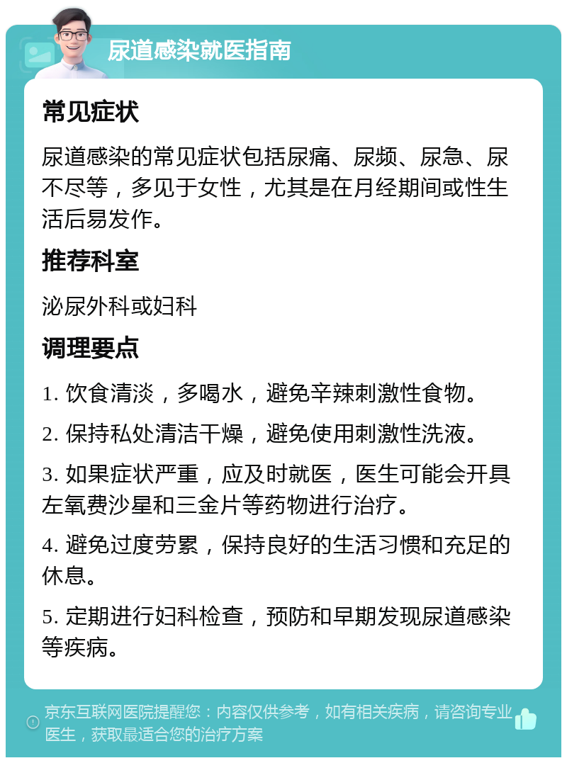 尿道感染就医指南 常见症状 尿道感染的常见症状包括尿痛、尿频、尿急、尿不尽等，多见于女性，尤其是在月经期间或性生活后易发作。 推荐科室 泌尿外科或妇科 调理要点 1. 饮食清淡，多喝水，避免辛辣刺激性食物。 2. 保持私处清洁干燥，避免使用刺激性洗液。 3. 如果症状严重，应及时就医，医生可能会开具左氧费沙星和三金片等药物进行治疗。 4. 避免过度劳累，保持良好的生活习惯和充足的休息。 5. 定期进行妇科检查，预防和早期发现尿道感染等疾病。