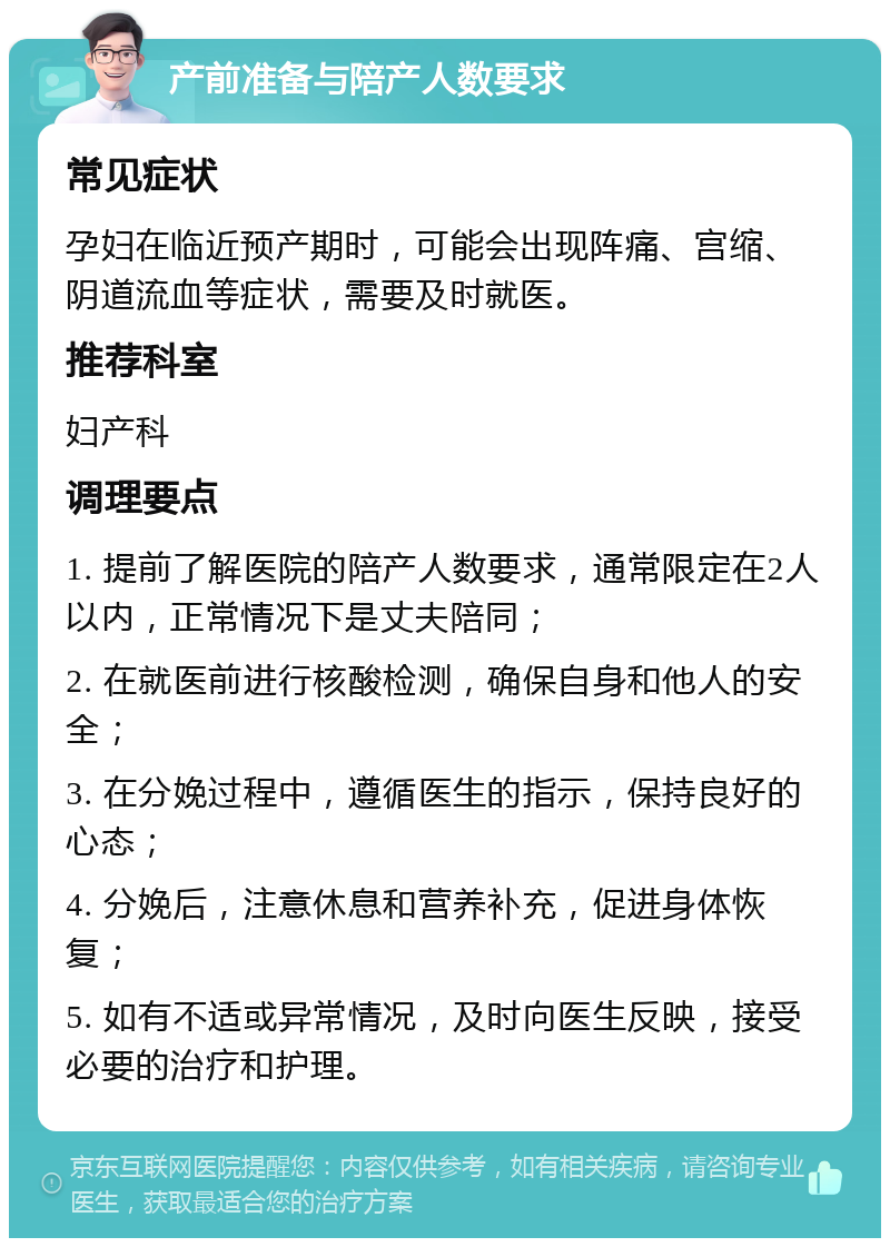 产前准备与陪产人数要求 常见症状 孕妇在临近预产期时，可能会出现阵痛、宫缩、阴道流血等症状，需要及时就医。 推荐科室 妇产科 调理要点 1. 提前了解医院的陪产人数要求，通常限定在2人以内，正常情况下是丈夫陪同； 2. 在就医前进行核酸检测，确保自身和他人的安全； 3. 在分娩过程中，遵循医生的指示，保持良好的心态； 4. 分娩后，注意休息和营养补充，促进身体恢复； 5. 如有不适或异常情况，及时向医生反映，接受必要的治疗和护理。