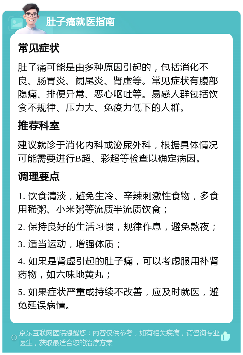 肚子痛就医指南 常见症状 肚子痛可能是由多种原因引起的，包括消化不良、肠胃炎、阑尾炎、肾虚等。常见症状有腹部隐痛、排便异常、恶心呕吐等。易感人群包括饮食不规律、压力大、免疫力低下的人群。 推荐科室 建议就诊于消化内科或泌尿外科，根据具体情况可能需要进行B超、彩超等检查以确定病因。 调理要点 1. 饮食清淡，避免生冷、辛辣刺激性食物，多食用稀粥、小米粥等流质半流质饮食； 2. 保持良好的生活习惯，规律作息，避免熬夜； 3. 适当运动，增强体质； 4. 如果是肾虚引起的肚子痛，可以考虑服用补肾药物，如六味地黄丸； 5. 如果症状严重或持续不改善，应及时就医，避免延误病情。