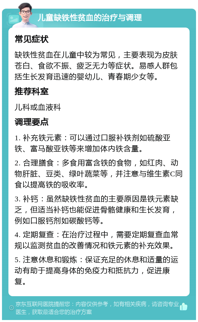 儿童缺铁性贫血的治疗与调理 常见症状 缺铁性贫血在儿童中较为常见，主要表现为皮肤苍白、食欲不振、疲乏无力等症状。易感人群包括生长发育迅速的婴幼儿、青春期少女等。 推荐科室 儿科或血液科 调理要点 1. 补充铁元素：可以通过口服补铁剂如硫酸亚铁、富马酸亚铁等来增加体内铁含量。 2. 合理膳食：多食用富含铁的食物，如红肉、动物肝脏、豆类、绿叶蔬菜等，并注意与维生素C同食以提高铁的吸收率。 3. 补钙：虽然缺铁性贫血的主要原因是铁元素缺乏，但适当补钙也能促进骨骼健康和生长发育，例如口服钙剂如碳酸钙等。 4. 定期复查：在治疗过程中，需要定期复查血常规以监测贫血的改善情况和铁元素的补充效果。 5. 注意休息和锻炼：保证充足的休息和适量的运动有助于提高身体的免疫力和抵抗力，促进康复。