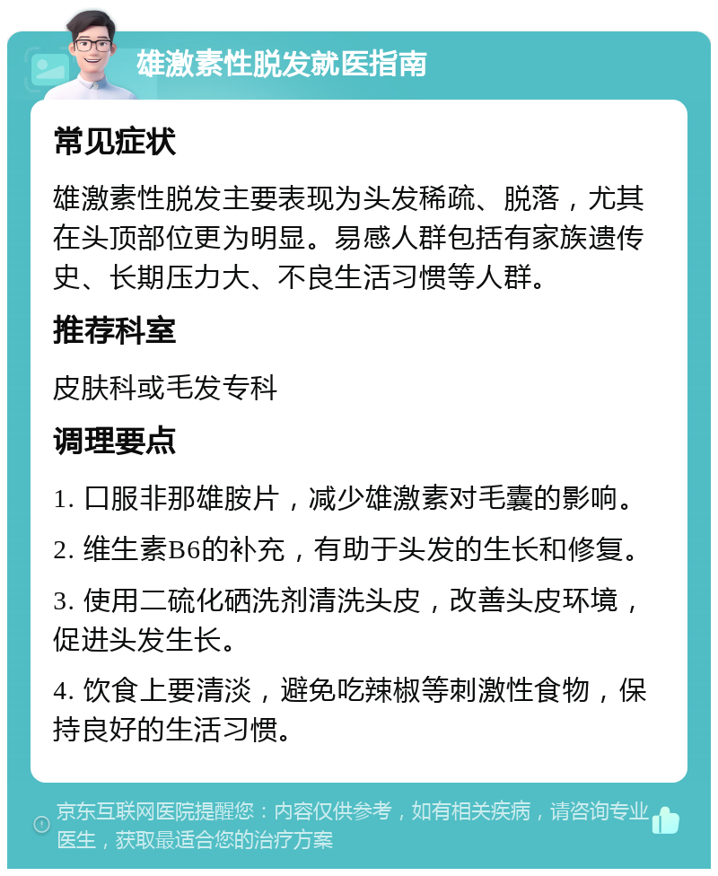 雄激素性脱发就医指南 常见症状 雄激素性脱发主要表现为头发稀疏、脱落，尤其在头顶部位更为明显。易感人群包括有家族遗传史、长期压力大、不良生活习惯等人群。 推荐科室 皮肤科或毛发专科 调理要点 1. 口服非那雄胺片，减少雄激素对毛囊的影响。 2. 维生素B6的补充，有助于头发的生长和修复。 3. 使用二硫化硒洗剂清洗头皮，改善头皮环境，促进头发生长。 4. 饮食上要清淡，避免吃辣椒等刺激性食物，保持良好的生活习惯。