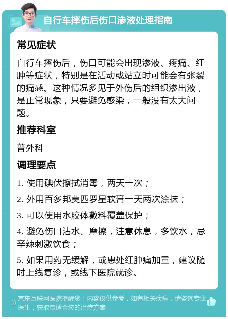 自行车摔伤后伤口渗液处理指南 常见症状 自行车摔伤后，伤口可能会出现渗液、疼痛、红肿等症状，特别是在活动或站立时可能会有张裂的痛感。这种情况多见于外伤后的组织渗出液，是正常现象，只要避免感染，一般没有太大问题。 推荐科室 普外科 调理要点 1. 使用碘伏擦拭消毒，两天一次； 2. 外用百多邦莫匹罗星软膏一天两次涂抹； 3. 可以使用水胶体敷料覆盖保护； 4. 避免伤口沾水、摩擦，注意休息，多饮水，忌辛辣刺激饮食； 5. 如果用药无缓解，或患处红肿痛加重，建议随时上线复诊，或线下医院就诊。