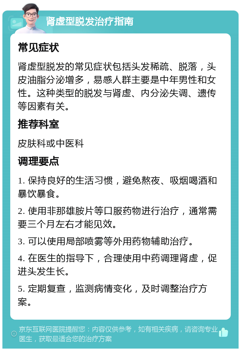 肾虚型脱发治疗指南 常见症状 肾虚型脱发的常见症状包括头发稀疏、脱落，头皮油脂分泌增多，易感人群主要是中年男性和女性。这种类型的脱发与肾虚、内分泌失调、遗传等因素有关。 推荐科室 皮肤科或中医科 调理要点 1. 保持良好的生活习惯，避免熬夜、吸烟喝酒和暴饮暴食。 2. 使用非那雄胺片等口服药物进行治疗，通常需要三个月左右才能见效。 3. 可以使用局部喷雾等外用药物辅助治疗。 4. 在医生的指导下，合理使用中药调理肾虚，促进头发生长。 5. 定期复查，监测病情变化，及时调整治疗方案。