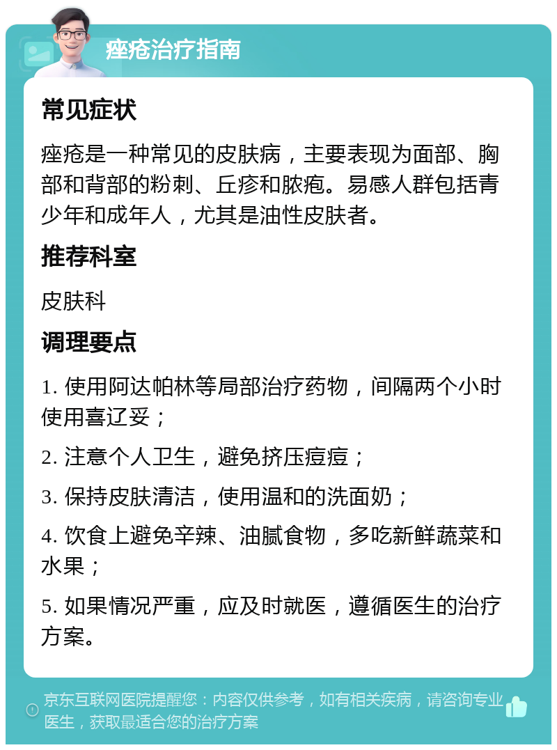 痤疮治疗指南 常见症状 痤疮是一种常见的皮肤病，主要表现为面部、胸部和背部的粉刺、丘疹和脓疱。易感人群包括青少年和成年人，尤其是油性皮肤者。 推荐科室 皮肤科 调理要点 1. 使用阿达帕林等局部治疗药物，间隔两个小时使用喜辽妥； 2. 注意个人卫生，避免挤压痘痘； 3. 保持皮肤清洁，使用温和的洗面奶； 4. 饮食上避免辛辣、油腻食物，多吃新鲜蔬菜和水果； 5. 如果情况严重，应及时就医，遵循医生的治疗方案。