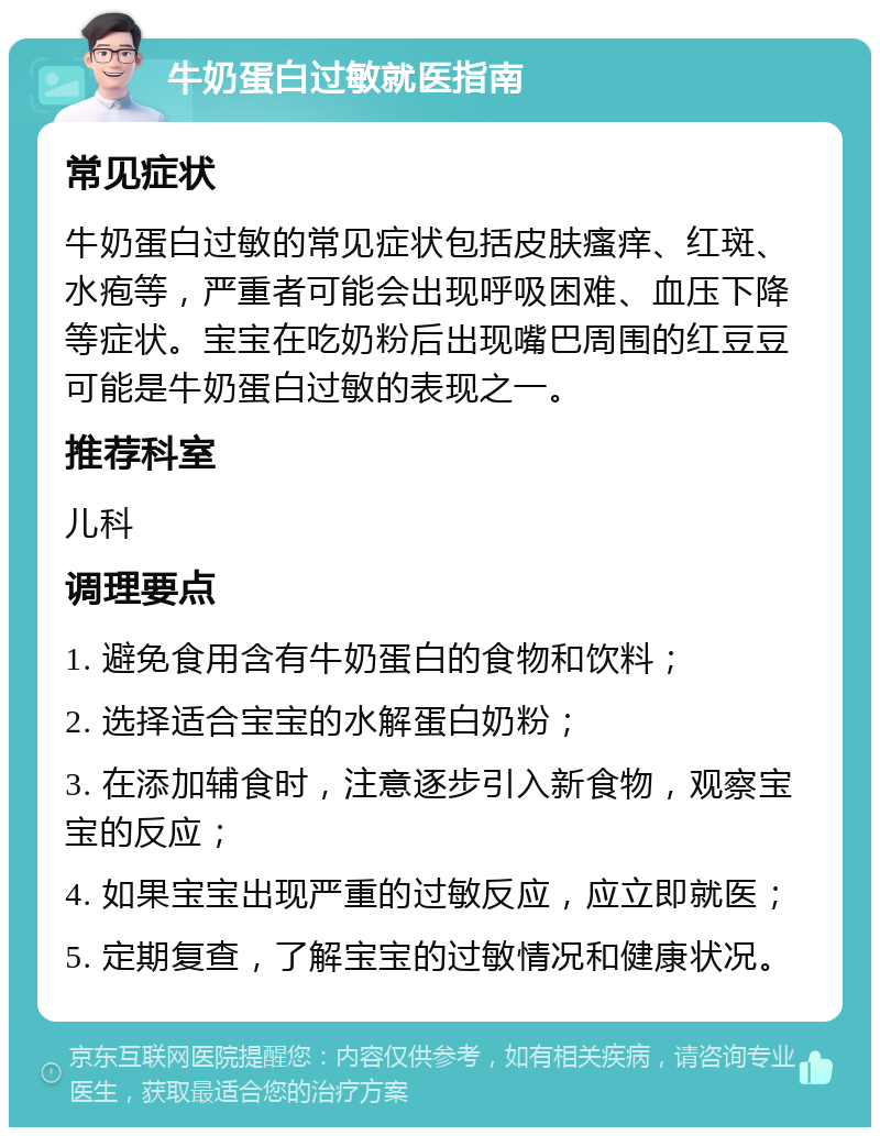 牛奶蛋白过敏就医指南 常见症状 牛奶蛋白过敏的常见症状包括皮肤瘙痒、红斑、水疱等，严重者可能会出现呼吸困难、血压下降等症状。宝宝在吃奶粉后出现嘴巴周围的红豆豆可能是牛奶蛋白过敏的表现之一。 推荐科室 儿科 调理要点 1. 避免食用含有牛奶蛋白的食物和饮料； 2. 选择适合宝宝的水解蛋白奶粉； 3. 在添加辅食时，注意逐步引入新食物，观察宝宝的反应； 4. 如果宝宝出现严重的过敏反应，应立即就医； 5. 定期复查，了解宝宝的过敏情况和健康状况。