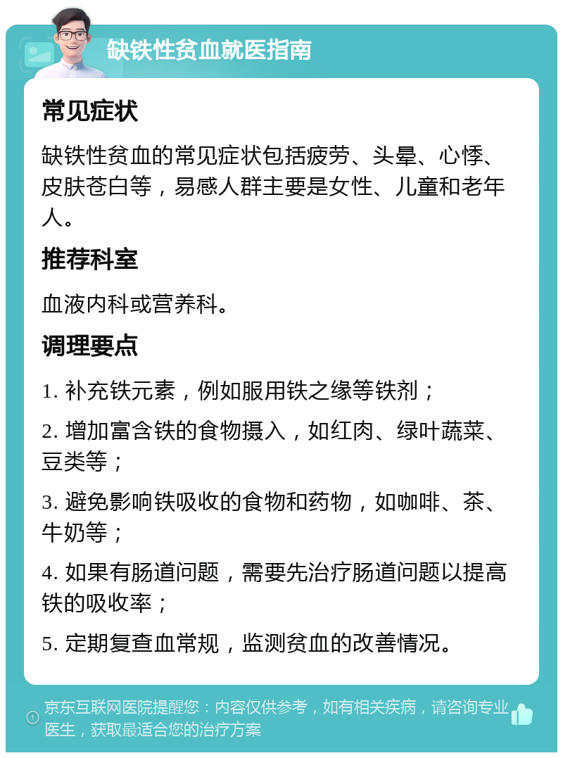 缺铁性贫血就医指南 常见症状 缺铁性贫血的常见症状包括疲劳、头晕、心悸、皮肤苍白等，易感人群主要是女性、儿童和老年人。 推荐科室 血液内科或营养科。 调理要点 1. 补充铁元素，例如服用铁之缘等铁剂； 2. 增加富含铁的食物摄入，如红肉、绿叶蔬菜、豆类等； 3. 避免影响铁吸收的食物和药物，如咖啡、茶、牛奶等； 4. 如果有肠道问题，需要先治疗肠道问题以提高铁的吸收率； 5. 定期复查血常规，监测贫血的改善情况。