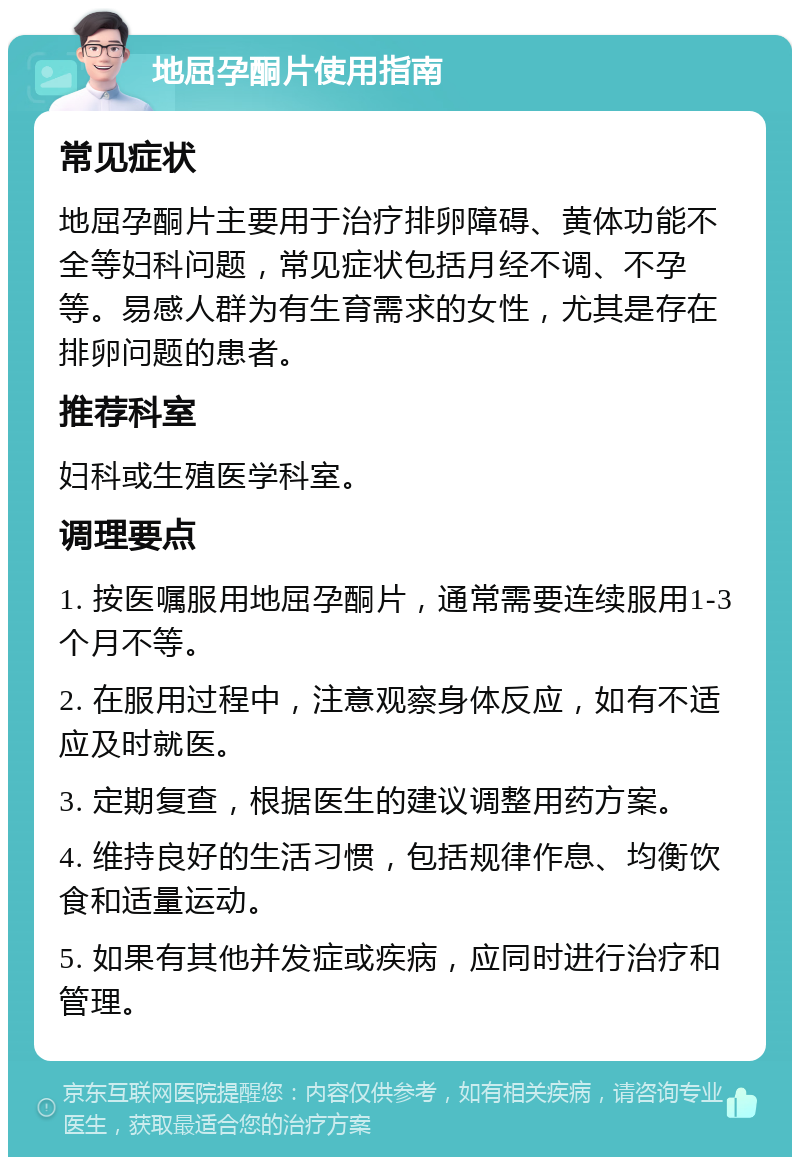 地屈孕酮片使用指南 常见症状 地屈孕酮片主要用于治疗排卵障碍、黄体功能不全等妇科问题，常见症状包括月经不调、不孕等。易感人群为有生育需求的女性，尤其是存在排卵问题的患者。 推荐科室 妇科或生殖医学科室。 调理要点 1. 按医嘱服用地屈孕酮片，通常需要连续服用1-3个月不等。 2. 在服用过程中，注意观察身体反应，如有不适应及时就医。 3. 定期复查，根据医生的建议调整用药方案。 4. 维持良好的生活习惯，包括规律作息、均衡饮食和适量运动。 5. 如果有其他并发症或疾病，应同时进行治疗和管理。