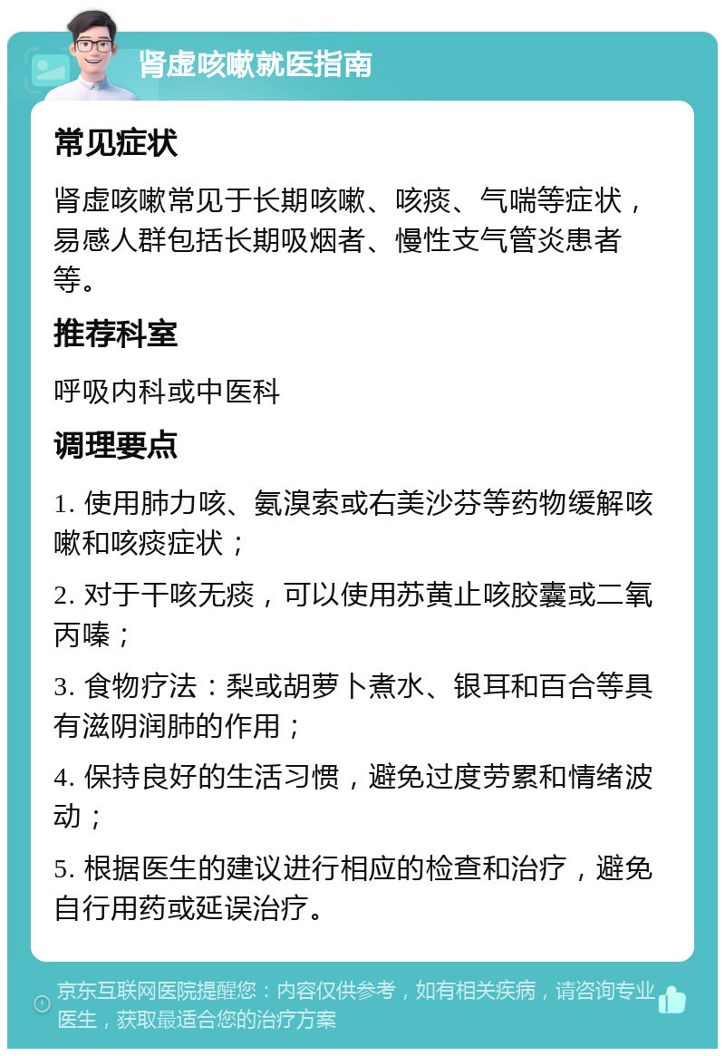 肾虚咳嗽就医指南 常见症状 肾虚咳嗽常见于长期咳嗽、咳痰、气喘等症状，易感人群包括长期吸烟者、慢性支气管炎患者等。 推荐科室 呼吸内科或中医科 调理要点 1. 使用肺力咳、氨溴索或右美沙芬等药物缓解咳嗽和咳痰症状； 2. 对于干咳无痰，可以使用苏黄止咳胶囊或二氧丙嗪； 3. 食物疗法：梨或胡萝卜煮水、银耳和百合等具有滋阴润肺的作用； 4. 保持良好的生活习惯，避免过度劳累和情绪波动； 5. 根据医生的建议进行相应的检查和治疗，避免自行用药或延误治疗。