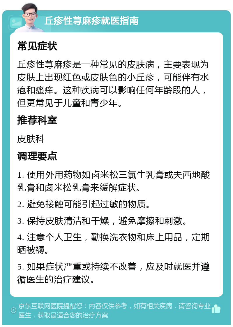 丘疹性荨麻疹就医指南 常见症状 丘疹性荨麻疹是一种常见的皮肤病，主要表现为皮肤上出现红色或皮肤色的小丘疹，可能伴有水疱和瘙痒。这种疾病可以影响任何年龄段的人，但更常见于儿童和青少年。 推荐科室 皮肤科 调理要点 1. 使用外用药物如卤米松三氯生乳膏或夫西地酸乳膏和卤米松乳膏来缓解症状。 2. 避免接触可能引起过敏的物质。 3. 保持皮肤清洁和干燥，避免摩擦和刺激。 4. 注意个人卫生，勤换洗衣物和床上用品，定期晒被褥。 5. 如果症状严重或持续不改善，应及时就医并遵循医生的治疗建议。