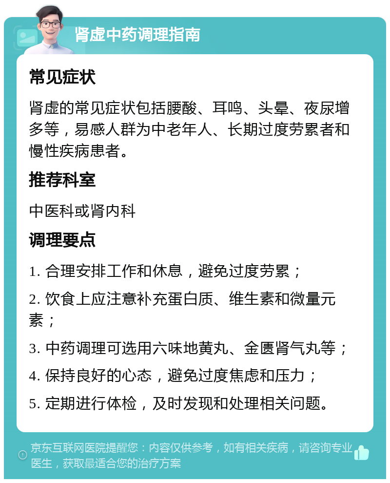 肾虚中药调理指南 常见症状 肾虚的常见症状包括腰酸、耳鸣、头晕、夜尿增多等，易感人群为中老年人、长期过度劳累者和慢性疾病患者。 推荐科室 中医科或肾内科 调理要点 1. 合理安排工作和休息，避免过度劳累； 2. 饮食上应注意补充蛋白质、维生素和微量元素； 3. 中药调理可选用六味地黄丸、金匮肾气丸等； 4. 保持良好的心态，避免过度焦虑和压力； 5. 定期进行体检，及时发现和处理相关问题。