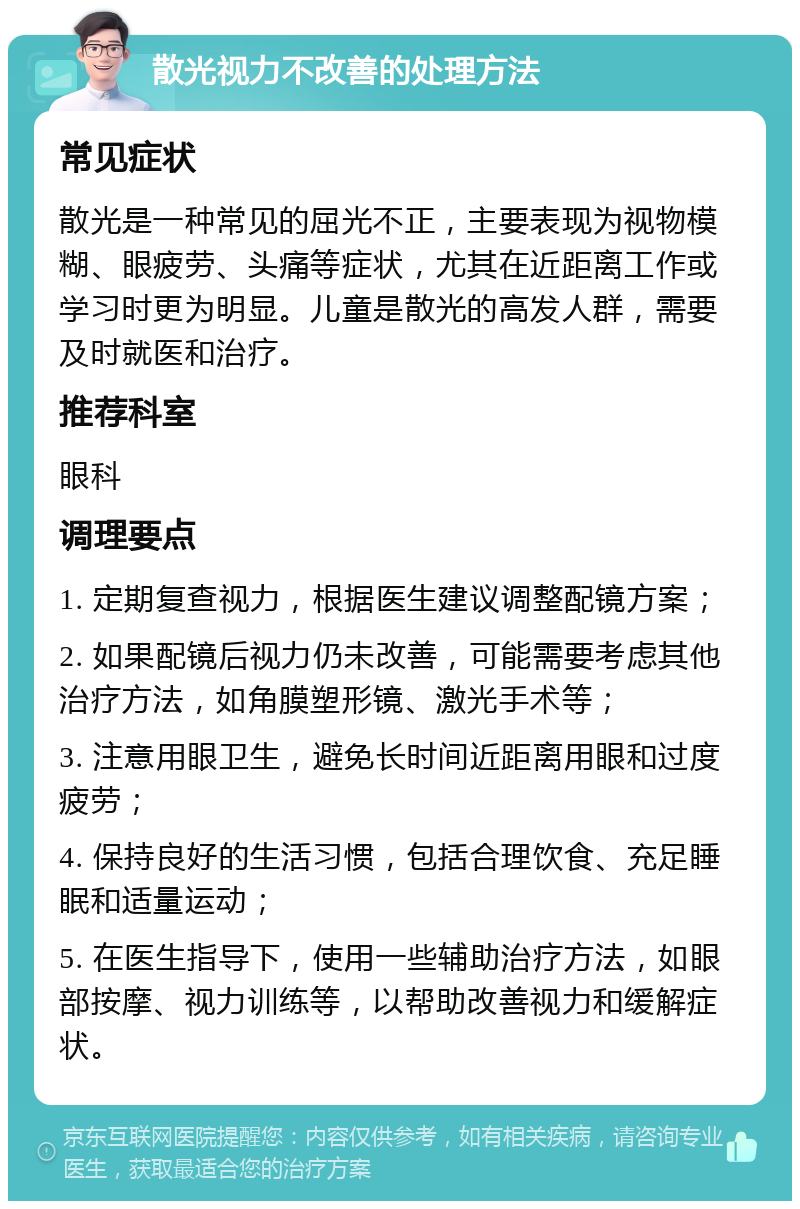 散光视力不改善的处理方法 常见症状 散光是一种常见的屈光不正，主要表现为视物模糊、眼疲劳、头痛等症状，尤其在近距离工作或学习时更为明显。儿童是散光的高发人群，需要及时就医和治疗。 推荐科室 眼科 调理要点 1. 定期复查视力，根据医生建议调整配镜方案； 2. 如果配镜后视力仍未改善，可能需要考虑其他治疗方法，如角膜塑形镜、激光手术等； 3. 注意用眼卫生，避免长时间近距离用眼和过度疲劳； 4. 保持良好的生活习惯，包括合理饮食、充足睡眠和适量运动； 5. 在医生指导下，使用一些辅助治疗方法，如眼部按摩、视力训练等，以帮助改善视力和缓解症状。