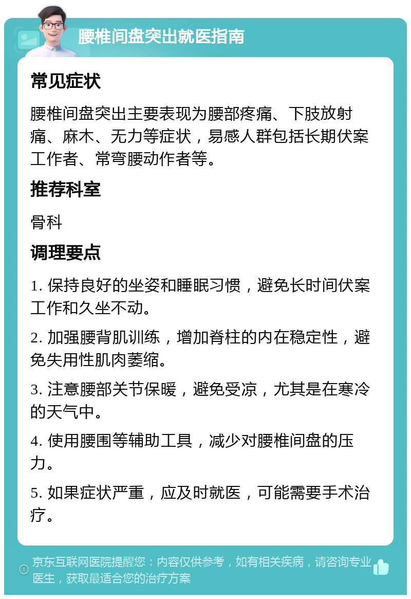 腰椎间盘突出就医指南 常见症状 腰椎间盘突出主要表现为腰部疼痛、下肢放射痛、麻木、无力等症状，易感人群包括长期伏案工作者、常弯腰动作者等。 推荐科室 骨科 调理要点 1. 保持良好的坐姿和睡眠习惯，避免长时间伏案工作和久坐不动。 2. 加强腰背肌训练，增加脊柱的内在稳定性，避免失用性肌肉萎缩。 3. 注意腰部关节保暖，避免受凉，尤其是在寒冷的天气中。 4. 使用腰围等辅助工具，减少对腰椎间盘的压力。 5. 如果症状严重，应及时就医，可能需要手术治疗。