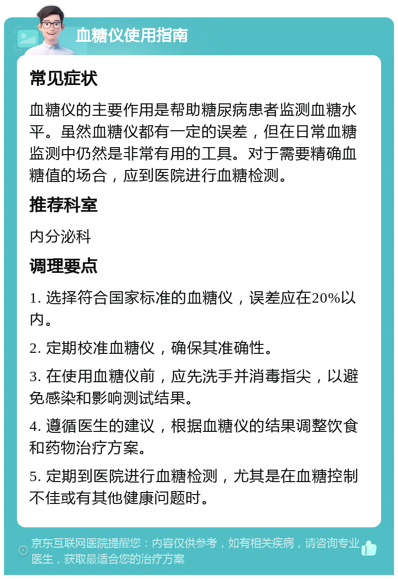 血糖仪使用指南 常见症状 血糖仪的主要作用是帮助糖尿病患者监测血糖水平。虽然血糖仪都有一定的误差，但在日常血糖监测中仍然是非常有用的工具。对于需要精确血糖值的场合，应到医院进行血糖检测。 推荐科室 内分泌科 调理要点 1. 选择符合国家标准的血糖仪，误差应在20%以内。 2. 定期校准血糖仪，确保其准确性。 3. 在使用血糖仪前，应先洗手并消毒指尖，以避免感染和影响测试结果。 4. 遵循医生的建议，根据血糖仪的结果调整饮食和药物治疗方案。 5. 定期到医院进行血糖检测，尤其是在血糖控制不佳或有其他健康问题时。