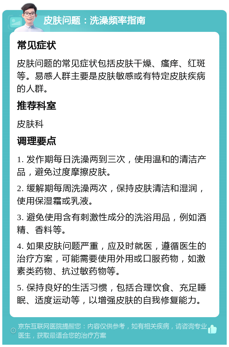 皮肤问题：洗澡频率指南 常见症状 皮肤问题的常见症状包括皮肤干燥、瘙痒、红斑等。易感人群主要是皮肤敏感或有特定皮肤疾病的人群。 推荐科室 皮肤科 调理要点 1. 发作期每日洗澡两到三次，使用温和的清洁产品，避免过度摩擦皮肤。 2. 缓解期每周洗澡两次，保持皮肤清洁和湿润，使用保湿霜或乳液。 3. 避免使用含有刺激性成分的洗浴用品，例如酒精、香料等。 4. 如果皮肤问题严重，应及时就医，遵循医生的治疗方案，可能需要使用外用或口服药物，如激素类药物、抗过敏药物等。 5. 保持良好的生活习惯，包括合理饮食、充足睡眠、适度运动等，以增强皮肤的自我修复能力。