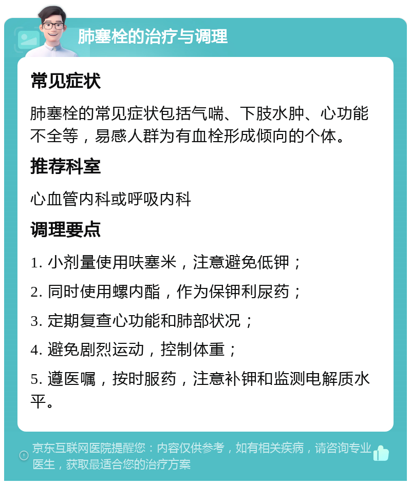 肺塞栓的治疗与调理 常见症状 肺塞栓的常见症状包括气喘、下肢水肿、心功能不全等，易感人群为有血栓形成倾向的个体。 推荐科室 心血管内科或呼吸内科 调理要点 1. 小剂量使用呋塞米，注意避免低钾； 2. 同时使用螺内酯，作为保钾利尿药； 3. 定期复查心功能和肺部状况； 4. 避免剧烈运动，控制体重； 5. 遵医嘱，按时服药，注意补钾和监测电解质水平。