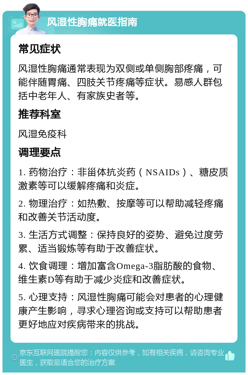 风湿性胸痛就医指南 常见症状 风湿性胸痛通常表现为双侧或单侧胸部疼痛，可能伴随胃痛、四肢关节疼痛等症状。易感人群包括中老年人、有家族史者等。 推荐科室 风湿免疫科 调理要点 1. 药物治疗：非甾体抗炎药（NSAIDs）、糖皮质激素等可以缓解疼痛和炎症。 2. 物理治疗：如热敷、按摩等可以帮助减轻疼痛和改善关节活动度。 3. 生活方式调整：保持良好的姿势、避免过度劳累、适当锻炼等有助于改善症状。 4. 饮食调理：增加富含Omega-3脂肪酸的食物、维生素D等有助于减少炎症和改善症状。 5. 心理支持：风湿性胸痛可能会对患者的心理健康产生影响，寻求心理咨询或支持可以帮助患者更好地应对疾病带来的挑战。