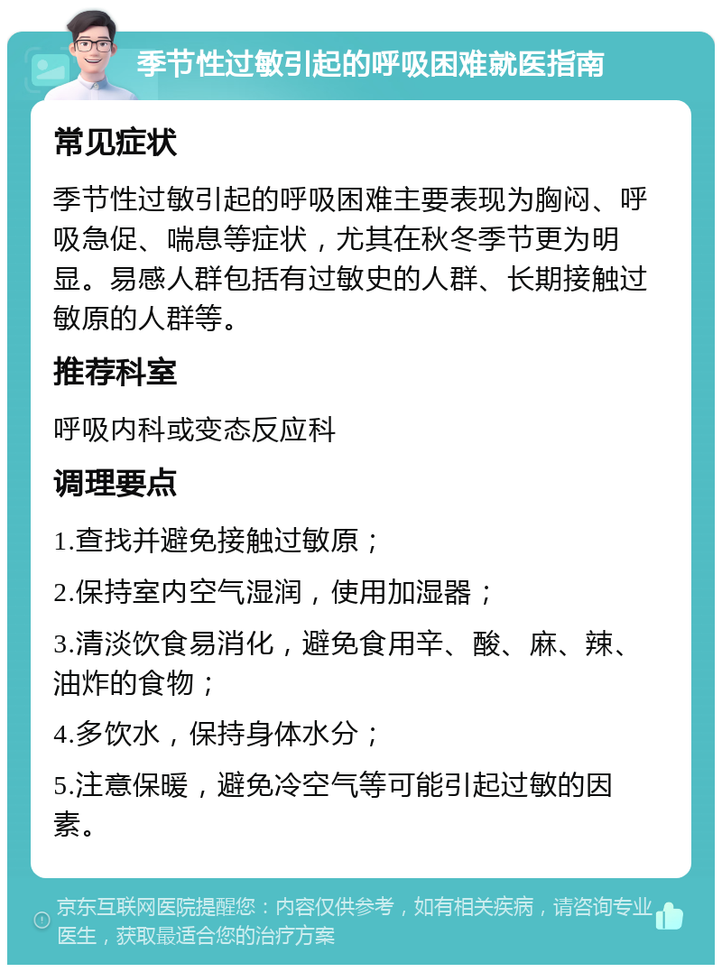 季节性过敏引起的呼吸困难就医指南 常见症状 季节性过敏引起的呼吸困难主要表现为胸闷、呼吸急促、喘息等症状，尤其在秋冬季节更为明显。易感人群包括有过敏史的人群、长期接触过敏原的人群等。 推荐科室 呼吸内科或变态反应科 调理要点 1.查找并避免接触过敏原； 2.保持室内空气湿润，使用加湿器； 3.清淡饮食易消化，避免食用辛、酸、麻、辣、油炸的食物； 4.多饮水，保持身体水分； 5.注意保暖，避免冷空气等可能引起过敏的因素。