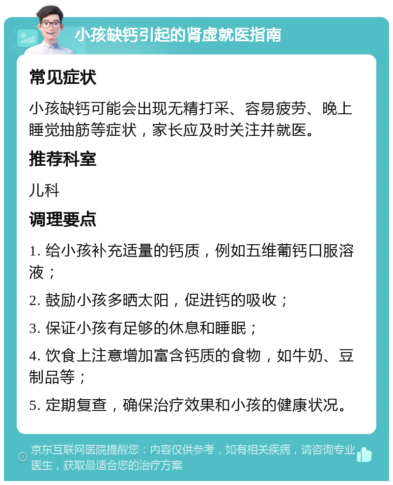 小孩缺钙引起的肾虚就医指南 常见症状 小孩缺钙可能会出现无精打采、容易疲劳、晚上睡觉抽筋等症状，家长应及时关注并就医。 推荐科室 儿科 调理要点 1. 给小孩补充适量的钙质，例如五维葡钙口服溶液； 2. 鼓励小孩多晒太阳，促进钙的吸收； 3. 保证小孩有足够的休息和睡眠； 4. 饮食上注意增加富含钙质的食物，如牛奶、豆制品等； 5. 定期复查，确保治疗效果和小孩的健康状况。