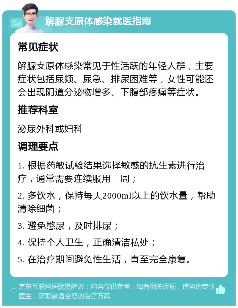 解脲支原体感染就医指南 常见症状 解脲支原体感染常见于性活跃的年轻人群，主要症状包括尿频、尿急、排尿困难等，女性可能还会出现阴道分泌物增多、下腹部疼痛等症状。 推荐科室 泌尿外科或妇科 调理要点 1. 根据药敏试验结果选择敏感的抗生素进行治疗，通常需要连续服用一周； 2. 多饮水，保持每天2000ml以上的饮水量，帮助清除细菌； 3. 避免憋尿，及时排尿； 4. 保持个人卫生，正确清洁私处； 5. 在治疗期间避免性生活，直至完全康复。