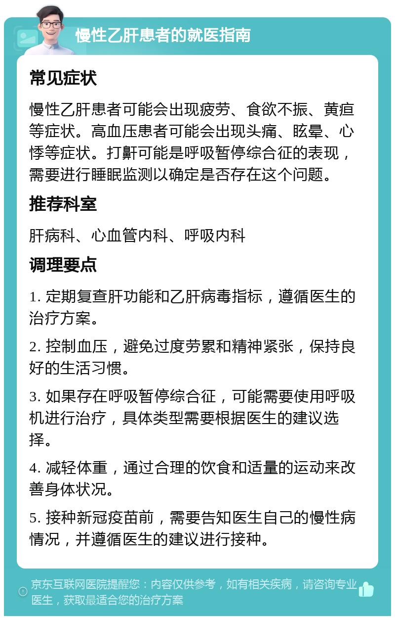 慢性乙肝患者的就医指南 常见症状 慢性乙肝患者可能会出现疲劳、食欲不振、黄疸等症状。高血压患者可能会出现头痛、眩晕、心悸等症状。打鼾可能是呼吸暂停综合征的表现，需要进行睡眠监测以确定是否存在这个问题。 推荐科室 肝病科、心血管内科、呼吸内科 调理要点 1. 定期复查肝功能和乙肝病毒指标，遵循医生的治疗方案。 2. 控制血压，避免过度劳累和精神紧张，保持良好的生活习惯。 3. 如果存在呼吸暂停综合征，可能需要使用呼吸机进行治疗，具体类型需要根据医生的建议选择。 4. 减轻体重，通过合理的饮食和适量的运动来改善身体状况。 5. 接种新冠疫苗前，需要告知医生自己的慢性病情况，并遵循医生的建议进行接种。