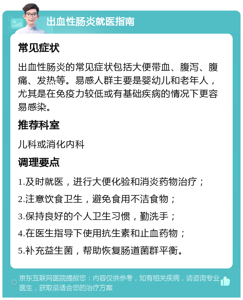 出血性肠炎就医指南 常见症状 出血性肠炎的常见症状包括大便带血、腹泻、腹痛、发热等。易感人群主要是婴幼儿和老年人，尤其是在免疫力较低或有基础疾病的情况下更容易感染。 推荐科室 儿科或消化内科 调理要点 1.及时就医，进行大便化验和消炎药物治疗； 2.注意饮食卫生，避免食用不洁食物； 3.保持良好的个人卫生习惯，勤洗手； 4.在医生指导下使用抗生素和止血药物； 5.补充益生菌，帮助恢复肠道菌群平衡。