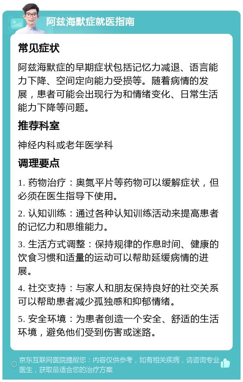 阿兹海默症就医指南 常见症状 阿兹海默症的早期症状包括记忆力减退、语言能力下降、空间定向能力受损等。随着病情的发展，患者可能会出现行为和情绪变化、日常生活能力下降等问题。 推荐科室 神经内科或老年医学科 调理要点 1. 药物治疗：奥氮平片等药物可以缓解症状，但必须在医生指导下使用。 2. 认知训练：通过各种认知训练活动来提高患者的记忆力和思维能力。 3. 生活方式调整：保持规律的作息时间、健康的饮食习惯和适量的运动可以帮助延缓病情的进展。 4. 社交支持：与家人和朋友保持良好的社交关系可以帮助患者减少孤独感和抑郁情绪。 5. 安全环境：为患者创造一个安全、舒适的生活环境，避免他们受到伤害或迷路。