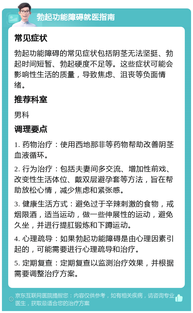 勃起功能障碍就医指南 常见症状 勃起功能障碍的常见症状包括阴茎无法坚挺、勃起时间短暂、勃起硬度不足等。这些症状可能会影响性生活的质量，导致焦虑、沮丧等负面情绪。 推荐科室 男科 调理要点 1. 药物治疗：使用西地那非等药物帮助改善阴茎血液循环。 2. 行为治疗：包括夫妻间多交流、增加性前戏、改变性生活体位、戴双层避孕套等方法，旨在帮助放松心情，减少焦虑和紧张感。 3. 健康生活方式：避免过于辛辣刺激的食物，戒烟限酒，适当运动，做一些伸展性的运动，避免久坐，并进行提肛锻炼和下蹲运动。 4. 心理疏导：如果勃起功能障碍是由心理因素引起的，可能需要进行心理疏导和治疗。 5. 定期复查：定期复查以监测治疗效果，并根据需要调整治疗方案。