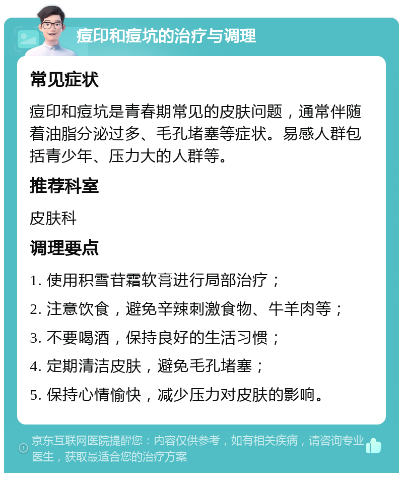 痘印和痘坑的治疗与调理 常见症状 痘印和痘坑是青春期常见的皮肤问题，通常伴随着油脂分泌过多、毛孔堵塞等症状。易感人群包括青少年、压力大的人群等。 推荐科室 皮肤科 调理要点 1. 使用积雪苷霜软膏进行局部治疗； 2. 注意饮食，避免辛辣刺激食物、牛羊肉等； 3. 不要喝酒，保持良好的生活习惯； 4. 定期清洁皮肤，避免毛孔堵塞； 5. 保持心情愉快，减少压力对皮肤的影响。