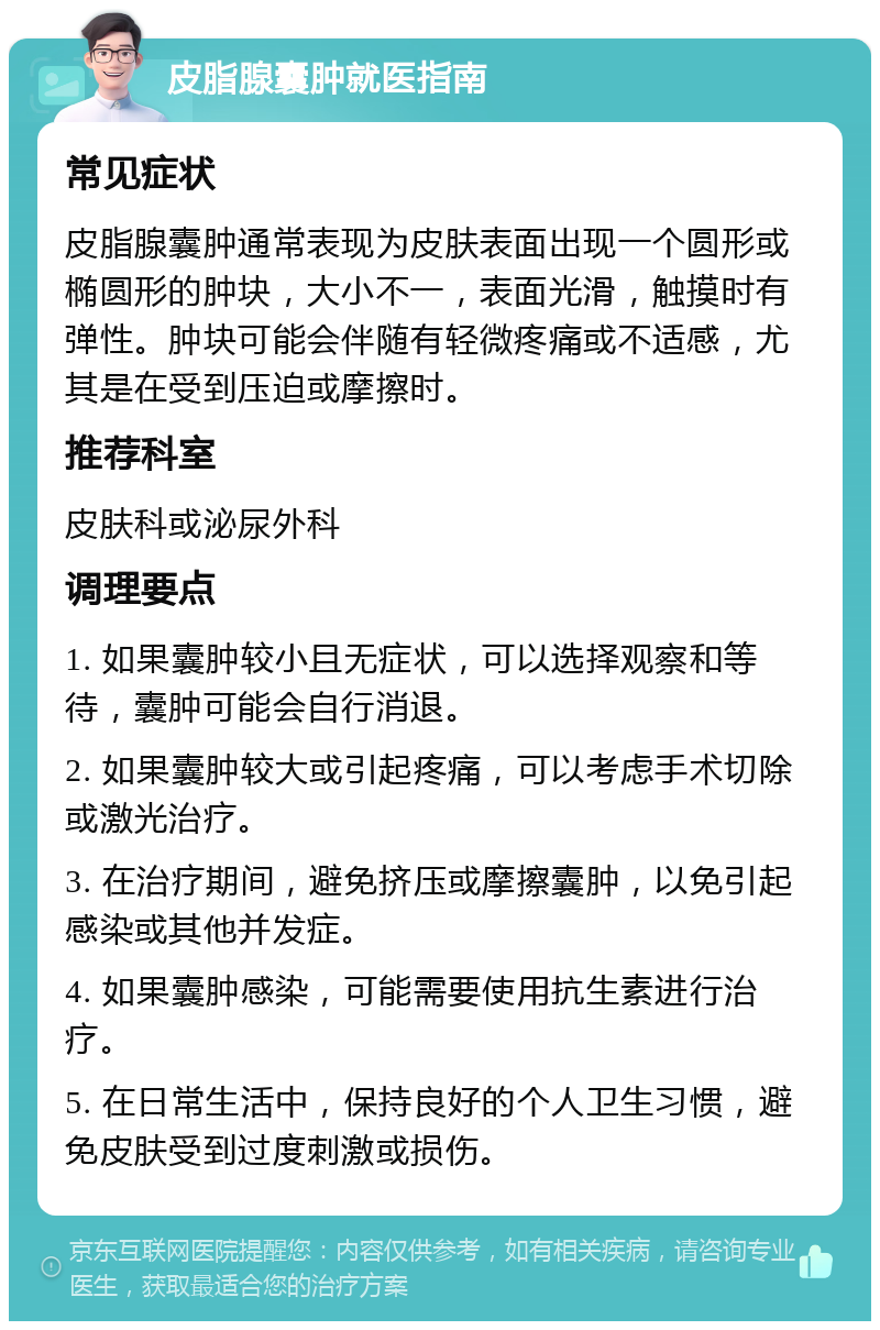 皮脂腺囊肿就医指南 常见症状 皮脂腺囊肿通常表现为皮肤表面出现一个圆形或椭圆形的肿块，大小不一，表面光滑，触摸时有弹性。肿块可能会伴随有轻微疼痛或不适感，尤其是在受到压迫或摩擦时。 推荐科室 皮肤科或泌尿外科 调理要点 1. 如果囊肿较小且无症状，可以选择观察和等待，囊肿可能会自行消退。 2. 如果囊肿较大或引起疼痛，可以考虑手术切除或激光治疗。 3. 在治疗期间，避免挤压或摩擦囊肿，以免引起感染或其他并发症。 4. 如果囊肿感染，可能需要使用抗生素进行治疗。 5. 在日常生活中，保持良好的个人卫生习惯，避免皮肤受到过度刺激或损伤。