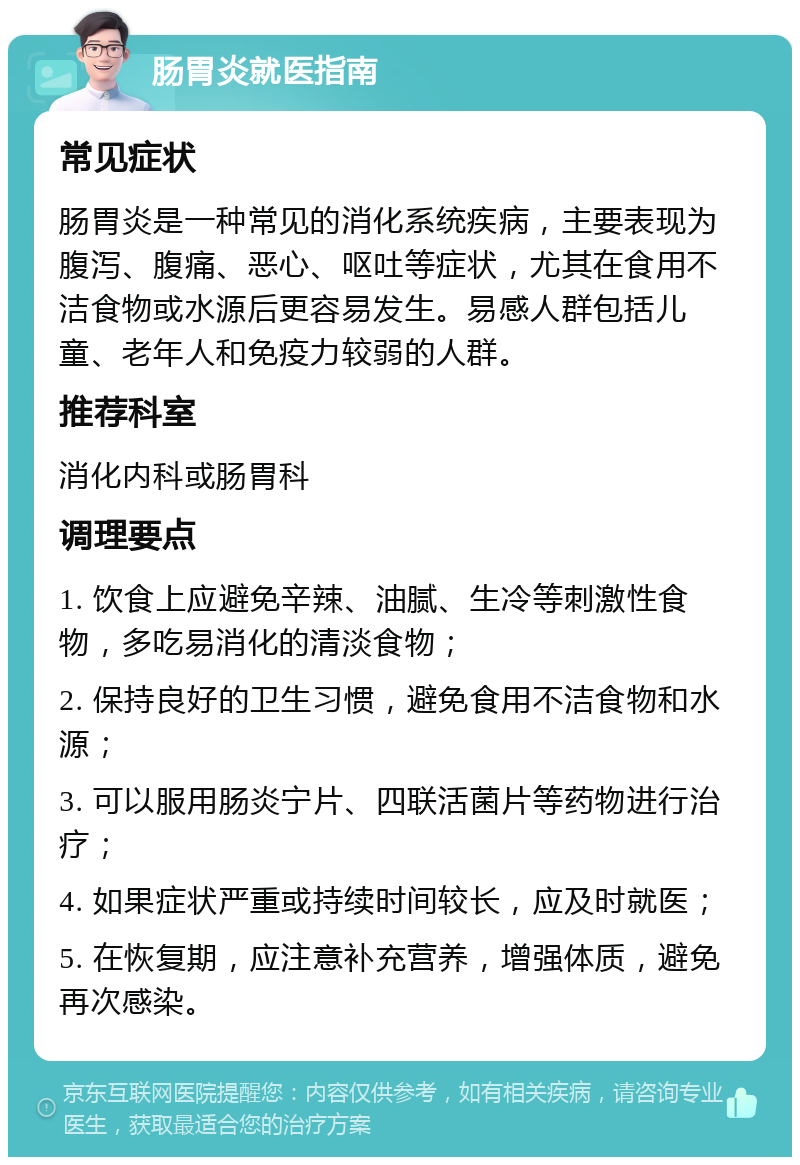 肠胃炎就医指南 常见症状 肠胃炎是一种常见的消化系统疾病，主要表现为腹泻、腹痛、恶心、呕吐等症状，尤其在食用不洁食物或水源后更容易发生。易感人群包括儿童、老年人和免疫力较弱的人群。 推荐科室 消化内科或肠胃科 调理要点 1. 饮食上应避免辛辣、油腻、生冷等刺激性食物，多吃易消化的清淡食物； 2. 保持良好的卫生习惯，避免食用不洁食物和水源； 3. 可以服用肠炎宁片、四联活菌片等药物进行治疗； 4. 如果症状严重或持续时间较长，应及时就医； 5. 在恢复期，应注意补充营养，增强体质，避免再次感染。