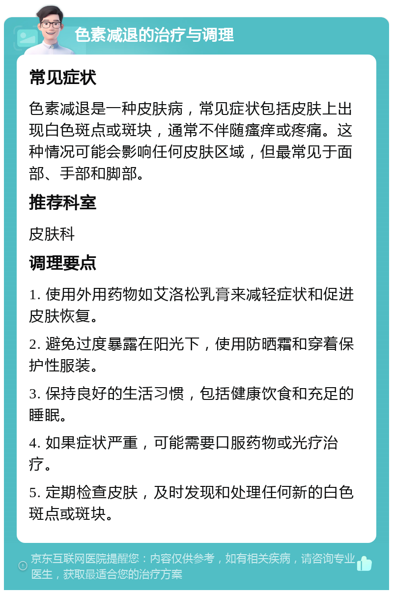 色素减退的治疗与调理 常见症状 色素减退是一种皮肤病，常见症状包括皮肤上出现白色斑点或斑块，通常不伴随瘙痒或疼痛。这种情况可能会影响任何皮肤区域，但最常见于面部、手部和脚部。 推荐科室 皮肤科 调理要点 1. 使用外用药物如艾洛松乳膏来减轻症状和促进皮肤恢复。 2. 避免过度暴露在阳光下，使用防晒霜和穿着保护性服装。 3. 保持良好的生活习惯，包括健康饮食和充足的睡眠。 4. 如果症状严重，可能需要口服药物或光疗治疗。 5. 定期检查皮肤，及时发现和处理任何新的白色斑点或斑块。