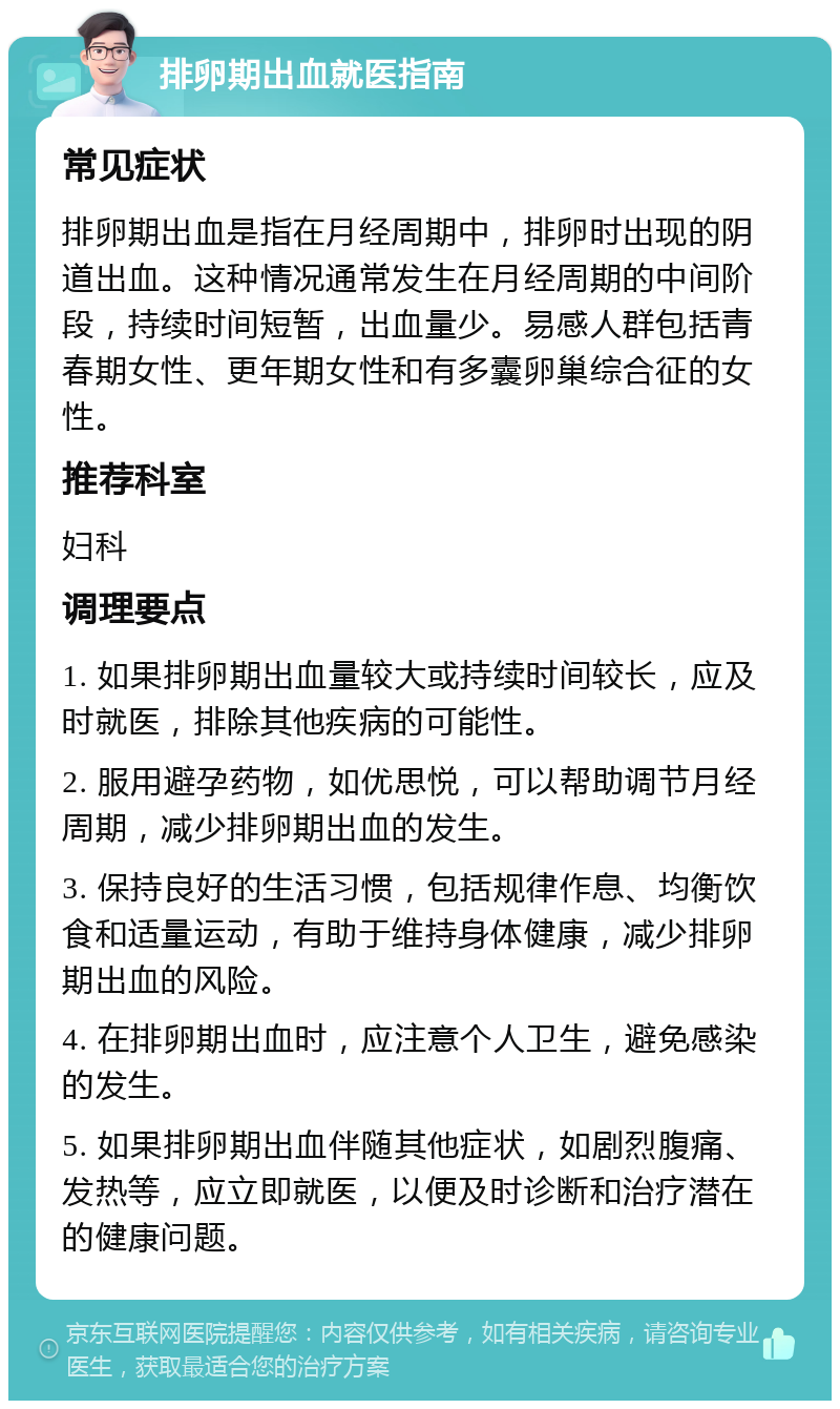 排卵期出血就医指南 常见症状 排卵期出血是指在月经周期中，排卵时出现的阴道出血。这种情况通常发生在月经周期的中间阶段，持续时间短暂，出血量少。易感人群包括青春期女性、更年期女性和有多囊卵巢综合征的女性。 推荐科室 妇科 调理要点 1. 如果排卵期出血量较大或持续时间较长，应及时就医，排除其他疾病的可能性。 2. 服用避孕药物，如优思悦，可以帮助调节月经周期，减少排卵期出血的发生。 3. 保持良好的生活习惯，包括规律作息、均衡饮食和适量运动，有助于维持身体健康，减少排卵期出血的风险。 4. 在排卵期出血时，应注意个人卫生，避免感染的发生。 5. 如果排卵期出血伴随其他症状，如剧烈腹痛、发热等，应立即就医，以便及时诊断和治疗潜在的健康问题。