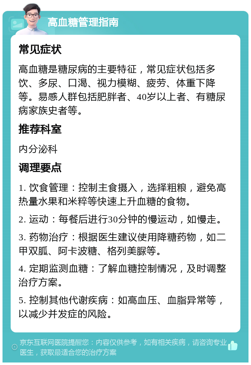 高血糖管理指南 常见症状 高血糖是糖尿病的主要特征，常见症状包括多饮、多尿、口渴、视力模糊、疲劳、体重下降等。易感人群包括肥胖者、40岁以上者、有糖尿病家族史者等。 推荐科室 内分泌科 调理要点 1. 饮食管理：控制主食摄入，选择粗粮，避免高热量水果和米粹等快速上升血糖的食物。 2. 运动：每餐后进行30分钟的慢运动，如慢走。 3. 药物治疗：根据医生建议使用降糖药物，如二甲双胍、阿卡波糖、格列美脲等。 4. 定期监测血糖：了解血糖控制情况，及时调整治疗方案。 5. 控制其他代谢疾病：如高血压、血脂异常等，以减少并发症的风险。