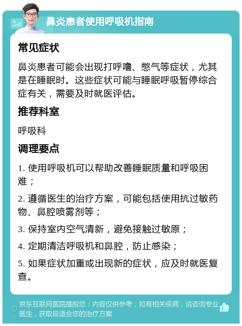 鼻炎患者使用呼吸机指南 常见症状 鼻炎患者可能会出现打呼噜、憋气等症状，尤其是在睡眠时。这些症状可能与睡眠呼吸暂停综合症有关，需要及时就医评估。 推荐科室 呼吸科 调理要点 1. 使用呼吸机可以帮助改善睡眠质量和呼吸困难； 2. 遵循医生的治疗方案，可能包括使用抗过敏药物、鼻腔喷雾剂等； 3. 保持室内空气清新，避免接触过敏原； 4. 定期清洁呼吸机和鼻腔，防止感染； 5. 如果症状加重或出现新的症状，应及时就医复查。